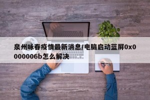 泉州咏春疫情最新消息/电脑启动蓝屏0x0000006b怎么解决