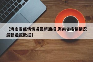 【海南省疫情情况最新通报,海南省疫情情况最新通报数据】