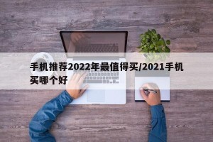 手机推荐2022年最值得买/2021手机买哪个好