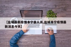 【盐城最新疫情阜宁县人员,盐城阜宁疫情最新消息今天】