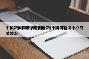 中国新闻网疫情地图最新/中国网新闻中心疫情情况