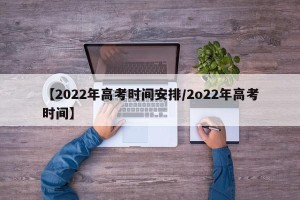 【2022年高考时间安排/2o22年高考时间】