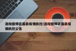 洛阳偃师区最新疫情防控/洛阳偃师区最新疫情防控公告