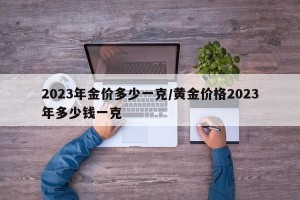 2023年金价多少一克/黄金价格2023年多少钱一克