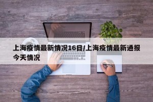 上海疫情最新情况16日/上海疫情最新通报今天情况