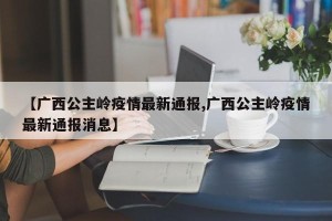 【广西公主岭疫情最新通报,广西公主岭疫情最新通报消息】