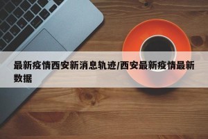最新疫情西安新消息轨迹/西安最新疫情最新数据