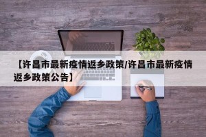 【许昌市最新疫情返乡政策/许昌市最新疫情返乡政策公告】