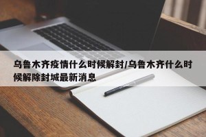 乌鲁木齐疫情什么时候解封/乌鲁木齐什么时候解除封城最新消息