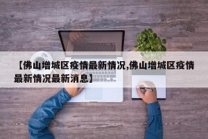 【佛山增城区疫情最新情况,佛山增城区疫情最新情况最新消息】