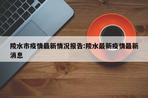 陵水市疫情最新情况报告:陵水最新疫情最新消息