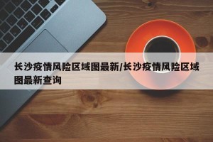 长沙疫情风险区域图最新/长沙疫情风险区域图最新查询