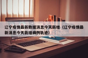辽宁疫情最新数据消息今天新增（辽宁疫情最新消息今天新增病例轨迹）