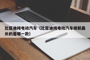 比亚迪纯电动汽车（比亚迪纯电动汽车续航最长的是哪一款）