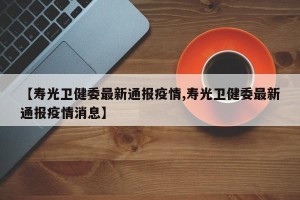 【寿光卫健委最新通报疫情,寿光卫健委最新通报疫情消息】