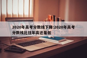 2020年高考分数线下降:2020年高考分数线比往年高还是低