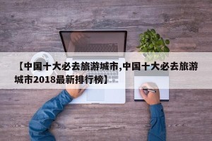 【中国十大必去旅游城市,中国十大必去旅游城市2018最新排行榜】