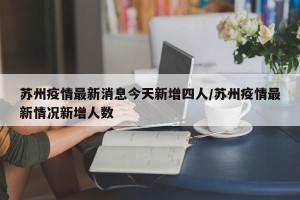 苏州疫情最新消息今天新增四人/苏州疫情最新情况新增人数
