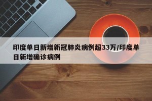 印度单日新增新冠肺炎病例超33万/印度单日新增确诊病例