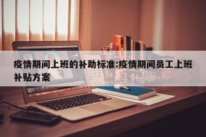 疫情期间上班的补助标准:疫情期间员工上班补贴方案