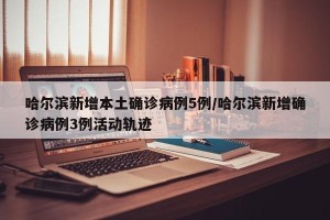 哈尔滨新增本土确诊病例5例/哈尔滨新增确诊病例3例活动轨迹