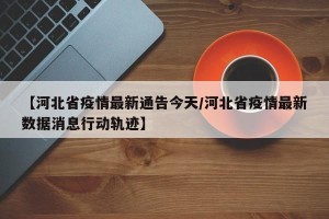 【河北省疫情最新通告今天/河北省疫情最新数据消息行动轨迹】