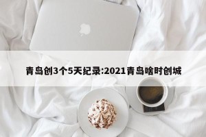 青岛创3个5天纪录:2021青岛啥时创城
