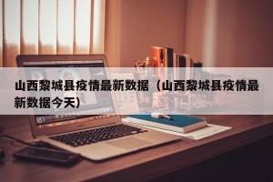 山西黎城县疫情最新数据（山西黎城县疫情最新数据今天）