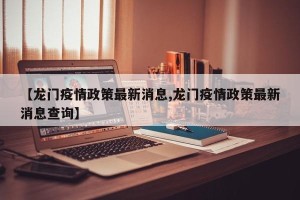 【龙门疫情政策最新消息,龙门疫情政策最新消息查询】