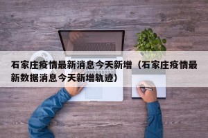 石家庄疫情最新消息今天新增（石家庄疫情最新数据消息今天新增轨迹）