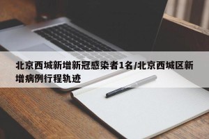 北京西城新增新冠感染者1名/北京西城区新增病例行程轨迹