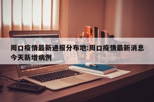 周口疫情最新通报分布地:周口疫情最新消息今天新增病例