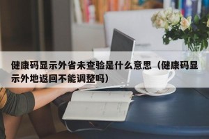 健康码显示外省未查验是什么意思（健康码显示外地返回不能调整吗）