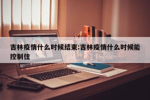 吉林疫情什么时候结束:吉林疫情什么时候能控制住