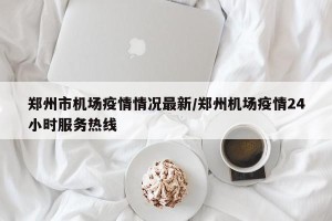 郑州市机场疫情情况最新/郑州机场疫情24小时服务热线