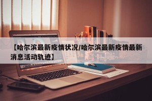 【哈尔滨最新疫情状况/哈尔滨最新疫情最新消息活动轨迹】