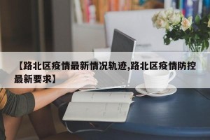 【路北区疫情最新情况轨迹,路北区疫情防控最新要求】