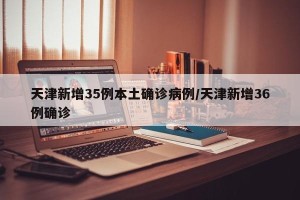 天津新增35例本土确诊病例/天津新增36例确诊