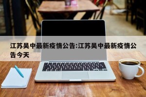 江苏吴中最新疫情公告:江苏吴中最新疫情公告今天