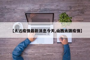 【太远疫情最新消息今天,山西太源疫情】