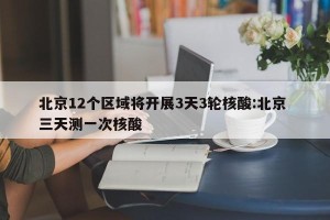 北京12个区域将开展3天3轮核酸:北京 三天测一次核酸