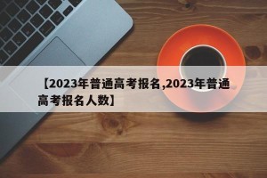 【2023年普通高考报名,2023年普通高考报名人数】