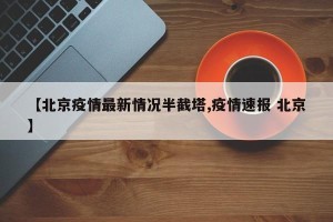 【北京疫情最新情况半截塔,疫情速报 北京】