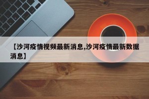 【沙河疫情视频最新消息,沙河疫情最新数据消息】