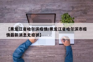 【黑龙江省哈尔滨疫情/黑龙江省哈尔滨市疫情最新消息无症状】