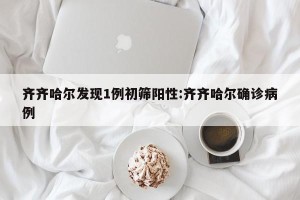 齐齐哈尔发现1例初筛阳性:齐齐哈尔确诊病例