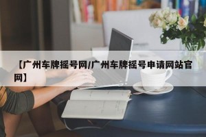【广州车牌摇号网/广州车牌摇号申请网站官网】