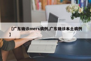 【广东确诊mers病例,广东确诊本土病例】