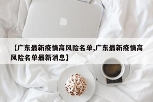 【广东最新疫情高风险名单,广东最新疫情高风险名单最新消息】