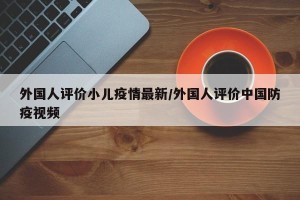 外国人评价小儿疫情最新/外国人评价中国防疫视频
